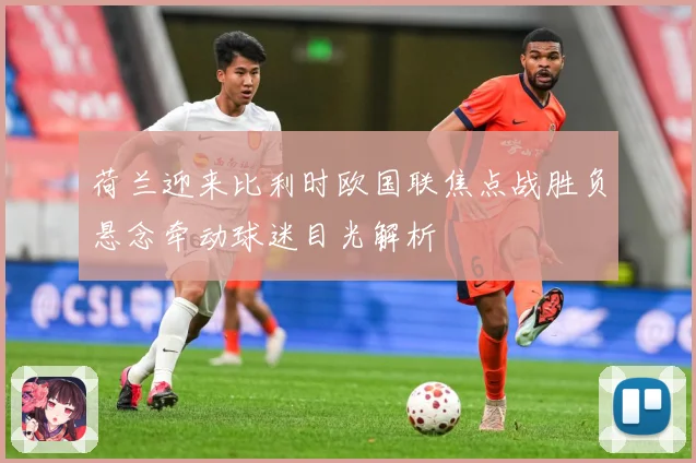 荷兰迎来比利时欧国联焦点战胜负悬念牵动球迷目光解析