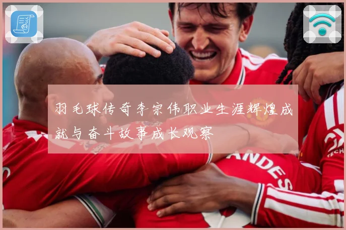 羽毛球传奇李宗伟职业生涯辉煌成就与奋斗故事成长观察