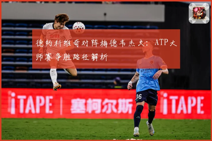 德约科维奇对阵梅德韦杰夫：ATP大师赛争胜路径解析