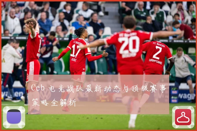 Ceb 电竞战队最新动态与顶级赛事策略全解析