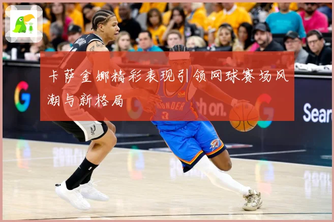 卡萨金娜精彩表现引领网球赛场风潮与新格局