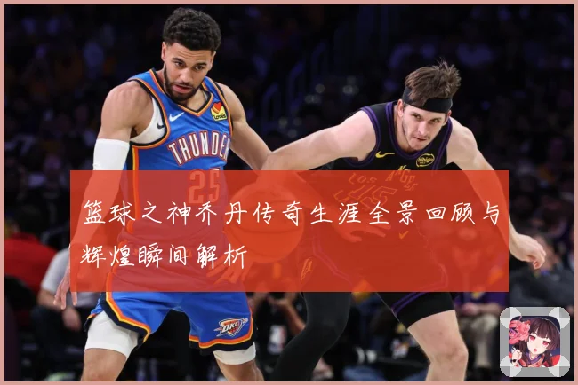 篮球之神乔丹传奇生涯全景回顾与辉煌瞬间解析