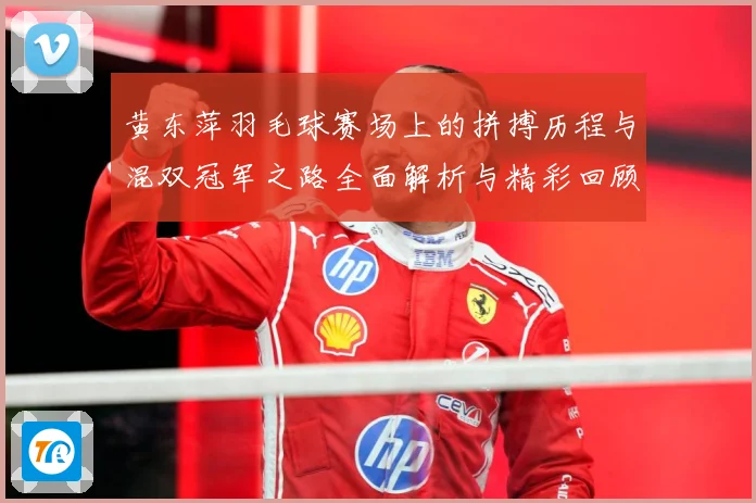 黄东萍羽毛球赛场上的拼搏历程与混双冠军之路全面解析与精彩回顾