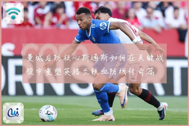 曼城后防核心斯通斯如何在关键战役中重塑英格兰铁血防线传奇篇