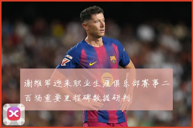 谢维军迎来职业生涯俱乐部赛事二百场重要里程碑数据研判