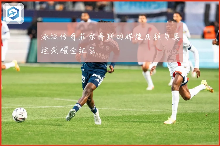 泳坛传奇菲尔普斯的辉煌历程与奥运荣耀全纪录
