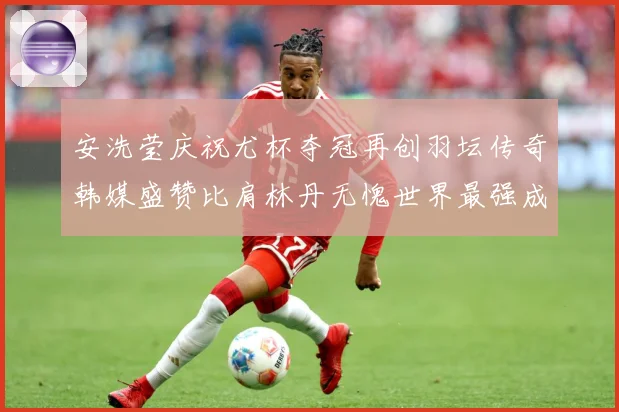 安洗莹庆祝尤杯夺冠再创羽坛传奇韩媒盛赞比肩林丹无愧世界最强成长观察
