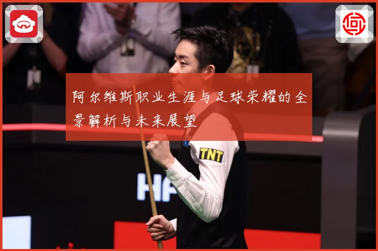 阿尔维斯职业生涯与足球荣耀的全景解析与未来展望
