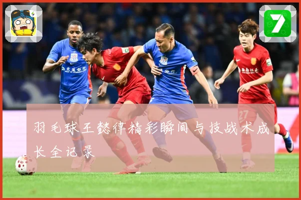羽毛球王懿律精彩瞬间与技战术成长全记录