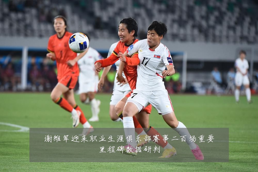 谢维军迎来职业生涯俱乐部赛事二百场重要里程碑数据研判